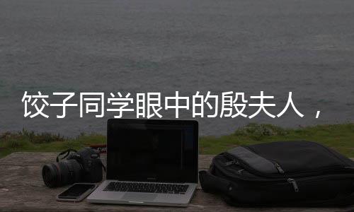 餃子同學(xué)眼中的殷夫人，跨越輩分的深情與記憶聯(lián)想