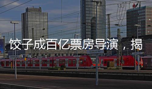 餃子成百億票房導(dǎo)演，揭開影視界的奇跡