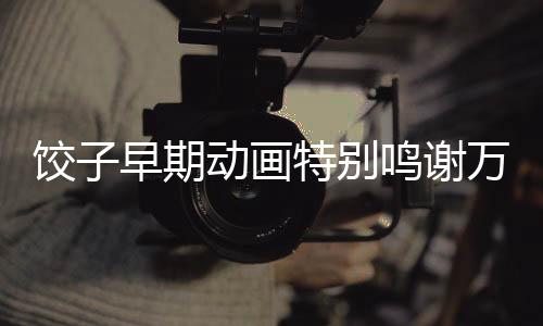 餃子早期動畫特別鳴謝萬籟鳴，一段動畫傳奇的背后故事