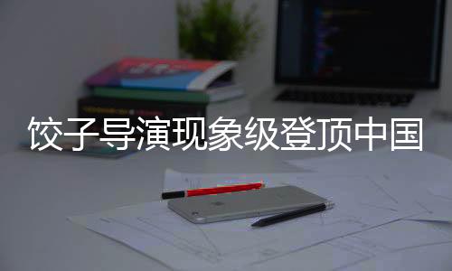 餃子導(dǎo)演現(xiàn)象級登頂中國導(dǎo)演票房榜引熱議