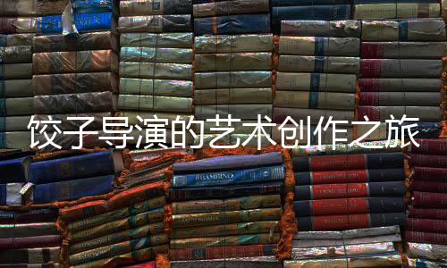 餃子導(dǎo)演的藝術(shù)創(chuàng)作之旅，繪畫(huà)的精髓與探索