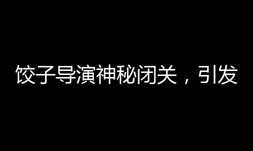 餃子導(dǎo)演神秘閉關(guān)，引發(fā)業(yè)界熱議