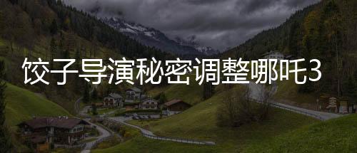 餃子導演秘密調(diào)整哪吒3上映計劃，全新檔期引發(fā)期待