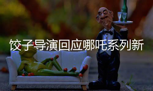 餃子導演回應哪吒系列新作<哪吒3>上映時間