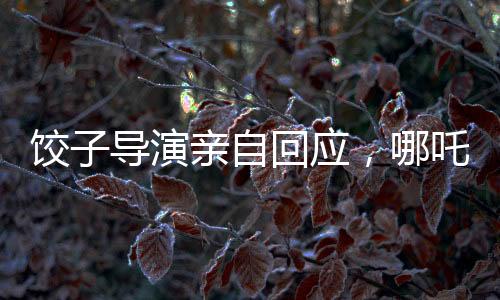 餃子導(dǎo)演親自回應(yīng)，哪吒3上映時(shí)間揭曉