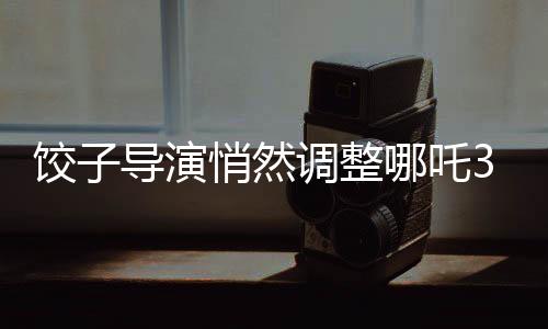 餃子導演悄然調(diào)整哪吒3上映計劃，引發(fā)業(yè)界關(guān)注