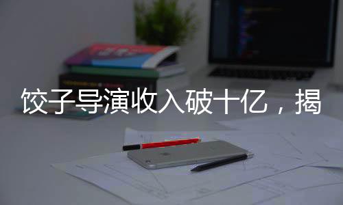 餃子導(dǎo)演收入破十億，揭秘成功背后的故事