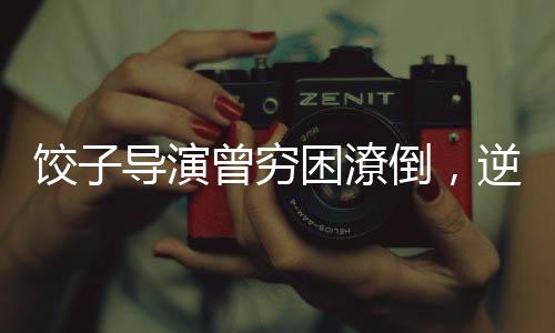 餃子導(dǎo)演曾窮困潦倒，逆襲之路引人矚目