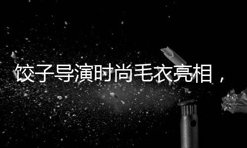 餃子導演時尚毛衣亮相，售價428元引領(lǐng)潮流新風尚
