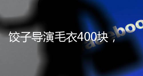 餃子導(dǎo)演毛衣400塊，文化與匠心交織的影像創(chuàng)作背后
