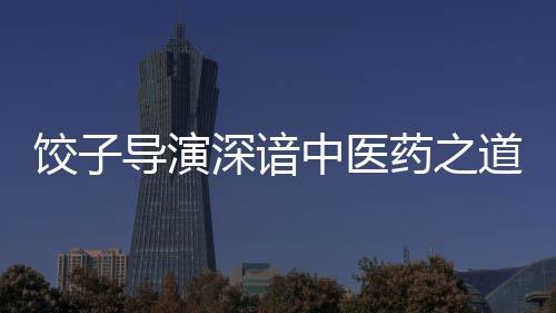 餃子導演深諳中醫(yī)藥之道——一部融合傳統(tǒng)文化與現(xiàn)代思維的杰出作品