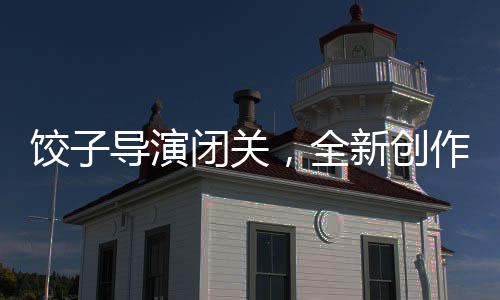 餃子導(dǎo)演閉關(guān)，全新創(chuàng)作期待矚目
