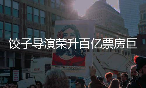 餃子導(dǎo)演榮升百億票房巨匠——演藝界新星閃耀