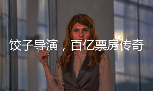 餃子導(dǎo)演，百億票房傳奇的誕生