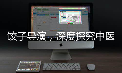 餃子導(dǎo)演，深度探究中醫(yī)藥的懂行人