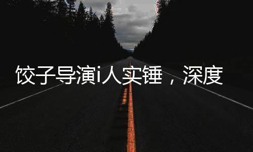 餃子導(dǎo)演i人實(shí)錘，深度探究其藝術(shù)成就與爭(zhēng)議事件