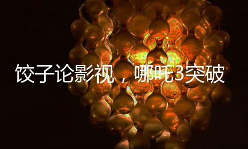 餃子論影視，哪吒3突破重重難關(guān)挑戰(zhàn)自我超越