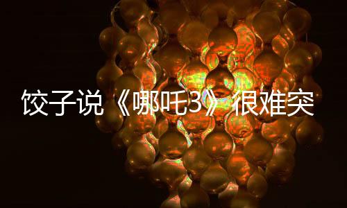 餃子說(shuō)《哪吒3》很難突破《哪吒2》：第二部沒(méi)有給自己留余地
