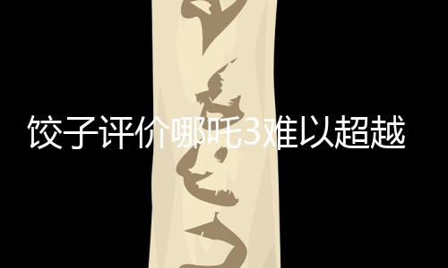 餃子評(píng)價(jià)哪吒3難以超越哪吒之魔童降世的輝煌