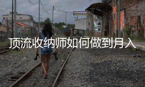 頂流收納師如何做到月入百萬元——揭秘高收入背后的秘密