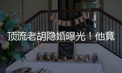 頂流老胡隱婚曝光！他竟有女兒了