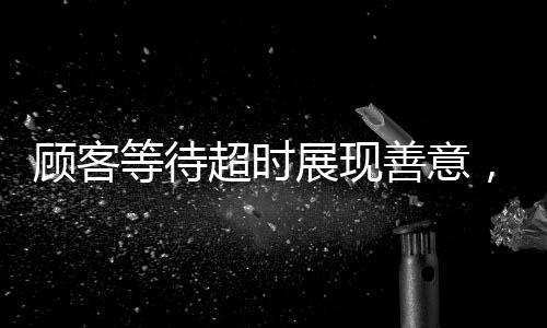 顧客等待超時展現(xiàn)善意，耐心等待四十分鐘促使優(yōu)質(zhì)服務(wù)升級——顧客主動為服務(wù)員充值兩千元的溫暖故事