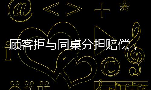 顧客拒與同桌分擔(dān)賠償，事件背后的深度解讀