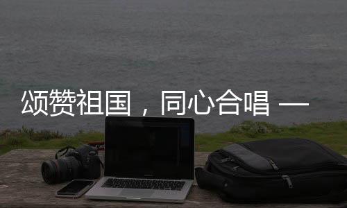 頌贊祖國，同心合唱 —— 十個(gè)勤天大唱我和我的祖國