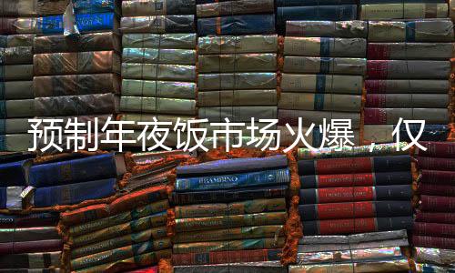預(yù)制年夜飯市場(chǎng)火爆，僅需293元享八菜盛宴，受到消費(fèi)者熱烈追捧