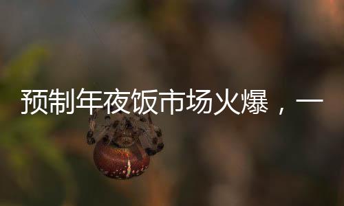 預(yù)制年夜飯市場火爆，一頓293元八個菜的年夜飯成為消費者熱門選擇