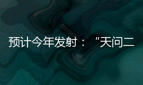 預(yù)計今年發(fā)射：“天問二號”將深度解密小行星