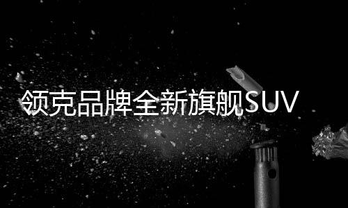 領(lǐng)克品牌全新旗艦SUV領(lǐng)克900預(yù)售價格公布