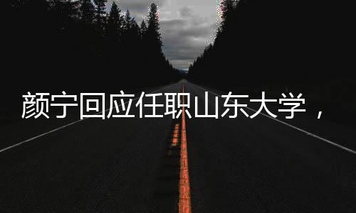 顏寧回應(yīng)任職山東大學(xué)，并沒有