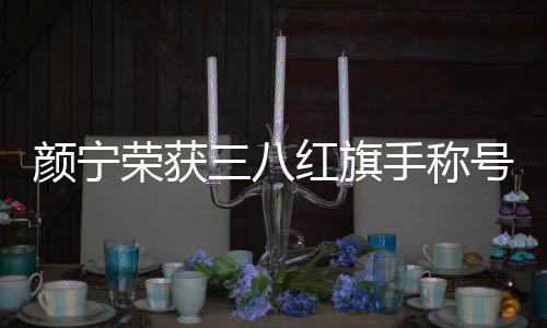 顏寧榮獲三八紅旗手稱號，一位杰出女性的輝煌成就