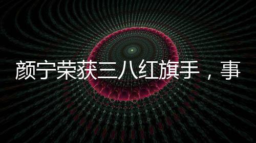 顏寧榮獲三八紅旗手，事跡展現(xiàn)敬業(yè)風(fēng)采與時代精神典范