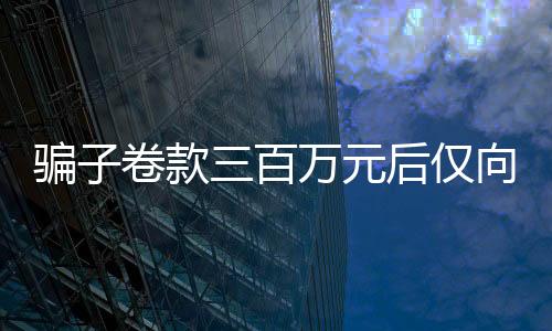 騙子卷款三百萬元后僅向受害人轉賬一萬做生活費，真相令人深思