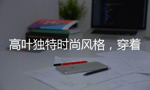 高葉獨(dú)特時尚風(fēng)格，穿著鋼筆登上時尚巔峰