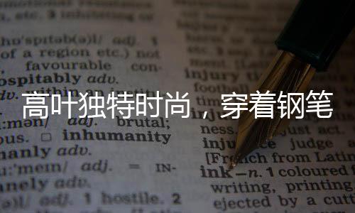 高葉獨(dú)特時(shí)尚，穿著鋼筆竟成時(shí)尚焦點(diǎn)——揭秘背后的故事