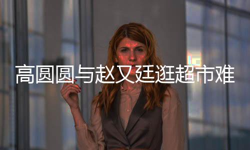 高圓圓與趙又廷逛超市難得一幕引網(wǎng)友熱議