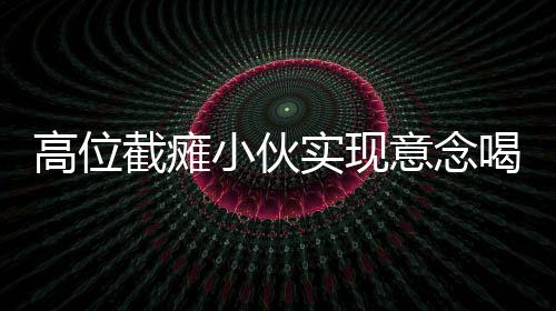 高位截癱小伙實(shí)現(xiàn)意念喝水，科技與意志的力量共創(chuàng)奇跡