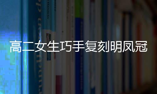 高二女生巧手復(fù)刻明鳳冠，展現(xiàn)傳統(tǒng)工藝魅力