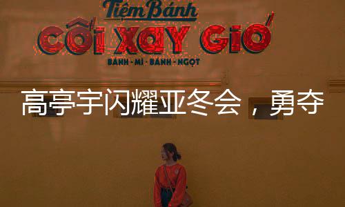 高亭宇閃耀亞冬會(huì)，勇奪第三金，創(chuàng)歷史佳績(jī)