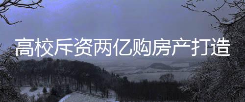 高校斥資兩億購房產(chǎn)打造新宿舍——共建更優(yōu)質(zhì)的住宿環(huán)境