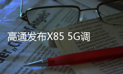高通發(fā)布X85 5G調(diào)制解調(diào)器及射頻系統(tǒng) 下行峰值速率達12.5Gbps
