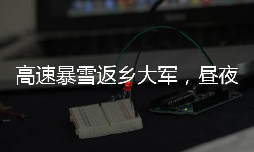 高速暴雪返鄉(xiāng)大軍，晝夜不息的歸家之路