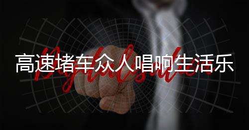 高速堵車眾人唱響生活樂章，堵車中的歌聲、舞蹈、球賽與火鍋盛宴