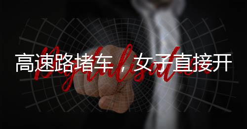 高速路堵車，女子直接開練——現(xiàn)場(chǎng)直擊與深度解析