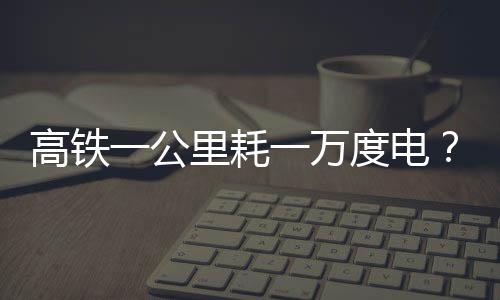 高鐵一公里耗一萬度電？假