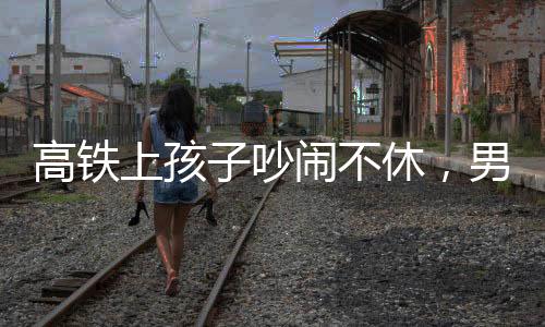 高鐵上孩子吵鬧不休，男子機智一句話巧妙制止