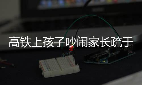 高鐵上孩子吵鬧家長疏于管理，男子憤怒呼吁文明乘車新風尚